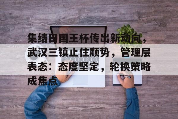 网页版登录入口-集结日国王杯传出新动向，武汉三镇止住颓势，管理层表态：态度坚定，轮换策略成焦点的简单介绍