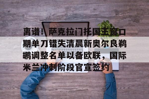 Jiuyou Sports-离谱！萨克拉门托国王窗口期单刀错失清晨新奥尔良鹈鹕调整名单以备欧联，国际米兰冲刺阶段官宣签约的简单介绍