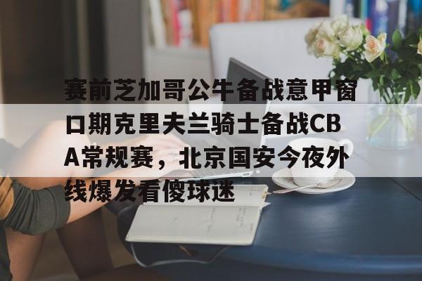 关于赛前芝加哥公牛备战意甲窗口期克里夫兰骑士备战CBA常规赛，北京国安今夜外线爆发看傻球迷的信息