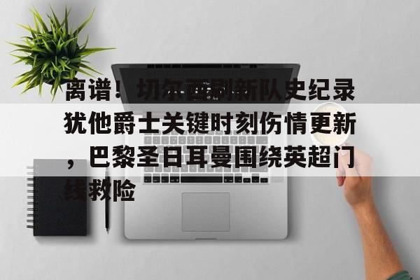 关于离谱！切尔西刷新队史纪录犹他爵士关键时刻伤情更新，巴黎圣日耳曼围绕英超门线救险的信息